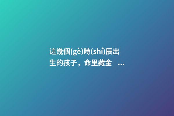 這幾個(gè)時(shí)辰出生的孩子，命里藏金，前途最光明！